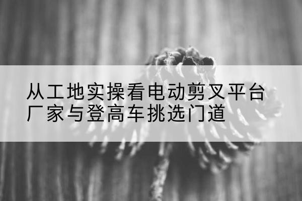 三河电动剪叉升降平台厂家-从工地实操看电动剪叉平台厂家与登高车挑选门道