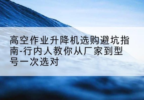 三河升降平台厂家-高空作业升降机选购避坑指南-行内人教你从厂家到型号一次选对