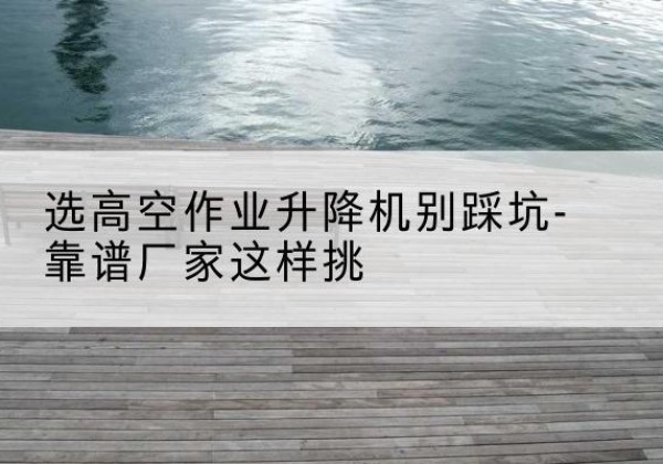 三河剪叉式升降机厂家-选高空作业升降机别踩坑-靠谱厂家这样挑