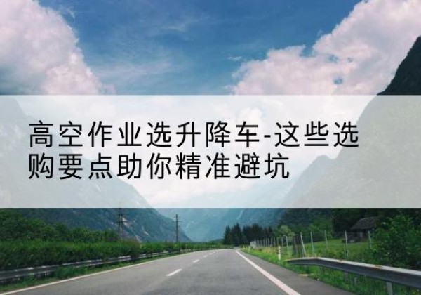 三河升降车厂家-高空作业选升降车-这些选购要点助你*避坑