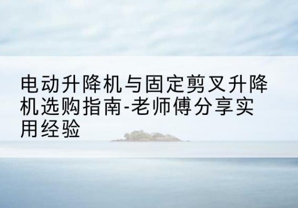 三河电动升降机怎么选-电动升降机与固定剪叉升降机选购指南-老师傅分享实用经验