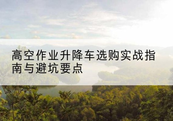 三河升降车怎么选-高空作业升降车选购实战指南与避坑要点