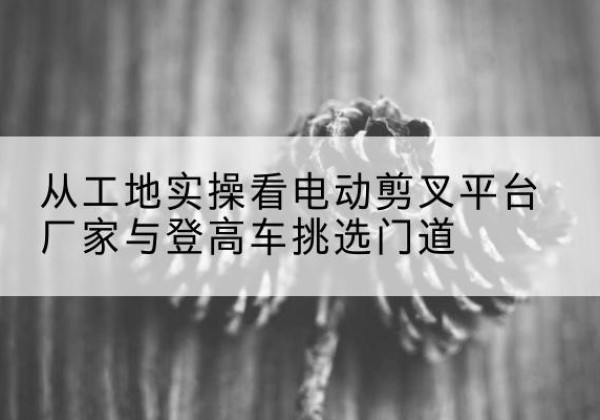 三河电动剪叉升降平台厂家-从工地实操看电动剪叉平台厂家与登高车挑选门道