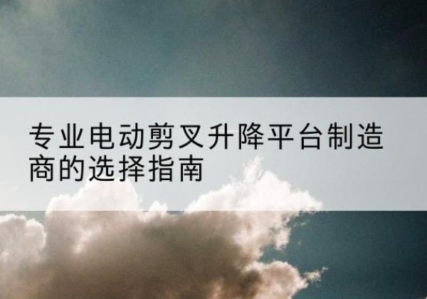 三河电动剪叉升降平台厂家-专业电动剪叉升降平台制造商的选择指南
