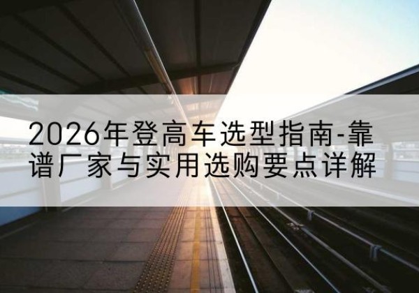 三河登高车厂家推荐-2026年登高车选型指南-靠谱厂家与实用选购要点详解